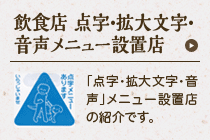 飲食店 点字・拡大文字・音声メニュー設置店：「点字・拡大文字・音声」メニューの設置店の紹介です。