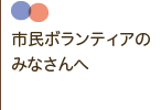 市民ボランティアのみなさんへ